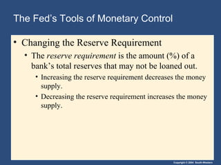 The Fed’s Tools of Monetary Control
• Changing the Reserve Requirement
• The reserve requirement is the amount (%) of a
bank’s total reserves that may not be loaned out.
• Increasing the reserve requirement decreases the money
supply.
• Decreasing the reserve requirement increases the money
supply.

Copyright © 2004 South-Western

 