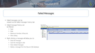 Monitoring Neuron ESB
Failed Messages
• Failed messages can be
viewed via the failed messages history tab
• Failed message history can
be filtered
• Topic
• Date
• Maximum Number of Records
• Filter Dialog
• Right clicking a message will allow you to
• View the message
• Save the message to disk
• View related messages
• Delete a message from the Neuron ESB database
 
