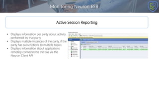 Monitoring Neuron ESB
Active Session Reporting
• Displays information per party about activity
performed by that party
• Displays multiple instances of the party, if the
party has subscriptions to multiple topics
• Displays information about applications
remotely connected to the bus via the
Neuron Client API
 
