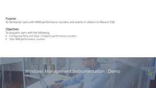 Windows Management Instrumentation : Demo
Purpose:
To familiarize users with WMI performance counters and events in relation to Neuron ESB.
Objectives:
To acquaint users with the following:
• Configuring Party and Topic / Endpoint performance counters
• View WMI performance counters
 