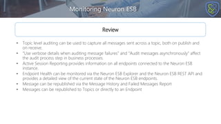 Monitoring Neuron ESB
Review
• Topic level auditing can be used to capture all messages sent across a topic, both on publish and
on receive.
• “Use verbose details when auditing message failures” and “Audit messages asynchronously” affect
the audit process step in business processes.
• Active Session Reporting provides information on all endpoints connected to the Neuron ESB
instance.
• Endpoint Health can be monitored via the Neuron ESB Explorer and the Neuron ESB REST API and
provides a detailed view of the current state of the Neuron ESB endpoints.
• Message can be republished via the Message History and Failed Messages Report
• Messages can be republished to Topics or directly to an Endpoint
 