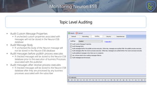 Monitoring Neuron ESB
Topic Level Auditing
• Audit Custom Message Properties
• If unchecked custom properties associated with
messages will not be stored in the Neuron ESB
database
• Audit Message Body
• If unchecked the body of the Neuron message will
not be stored in the Neuron ESB database
• Audit messages before publish process executes
• If checked messages will be stored to the Neuron ESB
database prior to the execution of business Processes
associated with the publisher
• Audit messages after receive process executes
• If checked messages will be stored to the Neuron ESB
database after they are processed by any business
processes associated with the subscriber
 