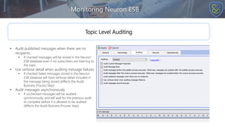 Monitoring Neuron ESB
Topic Level Auditing
• Audit published messages when there are no
recipients
• If checked messages will be stored in the Neuron
ESB database even if no subscribers are listening to
the topic
• Use verbose detail when auditing message failures
• If checked failed messages stored in the Neuron
ESB database will have verbose detail included in
the message being stored (Affects the Audit
Business Process Step)
• Audit messages asynchronously
• If unchecked messages will be audited
synchronously, and will wait for the previous audit
to complete before it is allowed to be audited
(Affects the Audit Business Process Step)
 