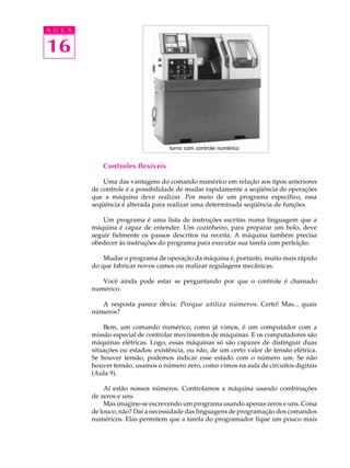 16
A U L A
Controles flexíveis
Uma das vantagens do comando numérico em relação aos tipos anteriores
de controle é a possibilidade de mudar rapidamente a seqüência de operações
que a máquina deve realizar. Por meio de um programa específico, essa
seqüência é alterada para realizar uma determinada seqüência de funções.
Um programa é uma lista de instruções escritas numa linguagem que a
máquina é capaz de entender. Um cozinheiro, para preparar um bolo, deve
seguir fielmente os passos descritos na receita. A máquina também precisa
obedecer às instruções do programa para executar sua tarefa com perfeição.
Mudar o programa de operação da máquina é, portanto, muito mais rápido
do que fabricar novos cames ou realizar regulagens mecânicas.
Você ainda pode estar se perguntando por que o controle é chamado
numérico.
A resposta parece óbvia: Porque utiliza números. Certo! Mas... quais
números?
Bem, um comando numérico, como já vimos, é um computador com a
missão especial de controlar movimentos de máquinas. E os computadores são
máquinas elétricas. Logo, essas máquinas só são capazes de distinguir duas
situações ou estados: existência, ou não, de um certo valor de tensão elétrica.
Se houver tensão, podemos indicar esse estado com o número um. Se não
houver tensão, usamos o número zero, como vimos na aula de circuitos digitais
(Aula 9).
Aí estão nossos números. Controlamos a máquina usando combinações
de zeros e uns.
Mas imagine-se escrevendo um programa usando apenas zeros e uns. Coisa
de louco, não? Daí a necessidade das linguagens de programação dos comandos
numéricos. Elas permitem que a tarefa do programador fique um pouco mais
torno com controle numérico
 