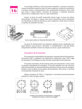 16
A U L A A tecnologia eletrônica, além de permitir simplificar a estrutura mecânica,
criando comandos numéricos cada vez mais compactos, confiáveis, econômicos
e precisos, forçou o aprimoramento dos componentes mecânicos. Para evitar
que atritos e folgas afetem a precisão da máquina, a indústria mecânica
desenvolveu componentes cada vez mais sofisticados.
Assim, os fusos de perfil trapezoidal deram lugar ao fusos de esferas
recirculantes. Na figura a seguir, esses fusos apresentam maior rendimento
na transmissão de esforços mecânicos, pois é pequeno o atrito entre as esferas
e as pistas da castanha e do fuso.
As guias de deslizamento das máquinas também foram substituídas por
guias lineares, mais precisas e eficientes. A confiabilidade e vida útil desses
componentes também é maior em relação aos fusos e guias tradicionais.
Trocadores de ferramentas
Paraaumentaraindependênciadooperador,agrandemaioriadasmáquinas-
ferramenta CNC é equipada com dispositivos conhecidos como ATCs, sigla
de AutomaticToolChanger, ou seja, Trocador Automático de Ferramentas.
O trocador automático de ferramentas retira uma ferramenta e coloca outra
na posição subseqüente de usinagem. O trocador trabalha com um carrossel,
ondesãomontadasasváriasferramentasparticipantesdoprocessodeusinagem.
Existem vários modelos de trocadores de ferramentas. Nos tornos, o carrossel
é normalmente chamado de torre.
Alguns exemplos de ATCs e “magazines” (carrosséis) porta-ferramentas
podem ser vistos na figura abaixo.
modelos de trocadores de ferramentas e magazines
utilizados em tornos e centros de usinagem
fusos e guias usados em máquinas-ferramenta CNC
 