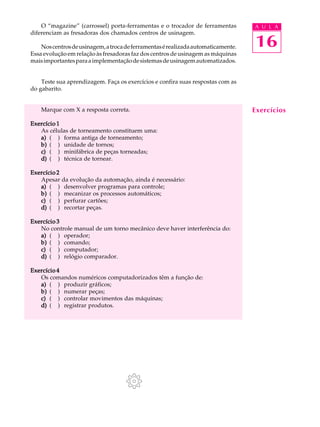 16
A U L AO “magazine” (carrossel) porta-ferramentas e o trocador de ferramentas
diferenciam as fresadoras dos chamados centros de usinagem.
Noscentrosdeusinagem,atrocadeferramentasérealizadaautomaticamente.
Essa evolução em relação às fresadoras faz dos centros de usinagem as máquinas
maisimportantesparaaimplementaçãodesistemasdeusinagemautomatizados.
Teste sua aprendizagem. Faça os exercícios e confira suas respostas com as
do gabarito.
Marque com X a resposta correta.
Exercício 1Exercício 1Exercício 1Exercício 1Exercício 1
As células de torneamento constituem uma:
a)a)a)a)a) ( ) forma antiga de torneamento;
b)b)b)b)b) ( ) unidade de tornos;
c)c)c)c)c) ( ) minifábrica de peças torneadas;
d)d)d)d)d) ( ) técnica de tornear.
Exercício 2Exercício 2Exercício 2Exercício 2Exercício 2
Apesar da evolução da automação, ainda é necessário:
a)a)a)a)a) ( ) desenvolver programas para controle;
b)b)b)b)b) ( ) mecanizar os processos automáticos;
c)c)c)c)c) ( ) perfurar cartões;
d)d)d)d)d) ( ) recortar peças.
Exercício 3Exercício 3Exercício 3Exercício 3Exercício 3
No controle manual de um torno mecânico deve haver interferência do:
a)a)a)a)a) ( ) operador;
b)b)b)b)b) ( ) comando;
c)c)c)c)c) ( ) computador;
d)d)d)d)d) ( ) relógio comparador.
Exercício 4Exercício 4Exercício 4Exercício 4Exercício 4
Os comandos numéricos computadorizados têm a função de:
a)a)a)a)a) ( ) produzir gráficos;
b)b)b)b)b) ( ) numerar peças;
c)c)c)c)c) ( ) controlar movimentos das máquinas;
d)d)d)d)d) ( ) registrar produtos.
Exercícios
 