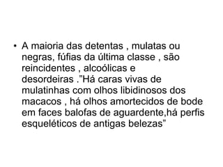A maioria das detentas , mulatas ou negras, fúfias da última classe , são reincidentes , alcoólicas e desordeiras .”Há caras vivas de mulatinhas com olhos libidinosos dos macacos , há olhos amortecidos de bode em faces balofas de aguardente,há perfis esqueléticos de antigas belezas” 