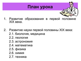 План урока
1. Развитие образования в первой половине
XIX века.
2. Развитие науки первой половины XIX века:
2.1. биология, медицина
2.2. геология
2.3. астрономия
2.4. математика
2.5. физика
2.6. химия
2.7. техника
 