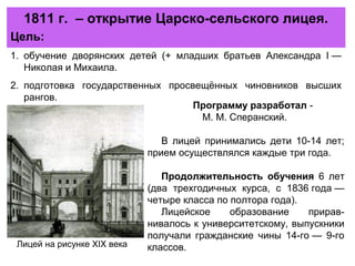 1811 г. – открытие Царско-сельского лицея.
Программу разработал -
М. М. Сперанский.
В лицей принимались дети 10-14 лет;
прием осуществлялся каждые три года.
Продолжительность обучения 6 лет
(два трехгодичных курса, с 1836 года —
четыре класса по полтора года).
Лицейское образование прирав-
нивалось к университетскому, выпускники
получали гражданские чины 14-го — 9-го
классов.
Цель:
1. обучение дворянских детей (+ младших братьев Александра I —
Николая и Михаила.
2. подготовка государственных просвещённых чиновников высших
рангов.
Лицей на рисунке XIX века
 