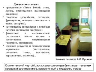 Дисциплины лицея :
• нравственные (Закон Божий, этика,
логика, правоведение, политическая
экономия);
• словесные (российская, латинская,
французская, немецкая словесность и
языки, риторика);
• исторические (российская и всеобщая
история, физическая география);
• физические и математические
(математика, начала физики и
космографии, математическая
география, статистика);
• изящные искусства и гимнастические
упражнения (чистописание,
рисование, танцы, фехтование,
верховая езда, плавание). .
Отличительной чертой Царскосельского лицея был запрет телесных
наказаний воспитанников, закрепленный в лицейском уставе
Комната лицеиста А.С. Пушкина
 