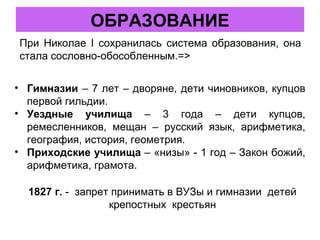 При Николае I сохранилась система образования, она
стала сословно-обособленным.=>
ОБРАЗОВАНИЕ
• Гимназии – 7 лет – дворяне, дети чиновников, купцов
первой гильдии.
• Уездные училища – 3 года – дети купцов,
ремесленников, мещан – русский язык, арифметика,
география, история, геометрия.
• Приходские училища – «низы» - 1 год – Закон божий,
арифметика, грамота.
1827 г. - запрет принимать в ВУЗы и гимназии детей
крепостных крестьян
 