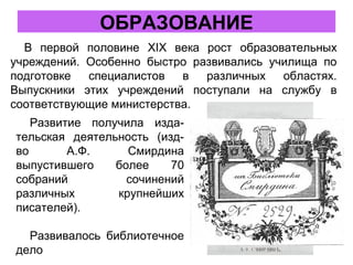 ОБРАЗОВАНИЕ
В первой половине XIX века рост образовательных
учреждений. Особенно быстро развивались училища по
подготовке специалистов в различных областях.
Выпускники этих учреждений поступали на службу в
соответствующие министерства.
Развитие получила изда-
тельская деятельность (изд-
во А.Ф. Смирдина
выпустившего более 70
собраний сочинений
различных крупнейших
писателей).
Развивалось библиотечное
дело
 