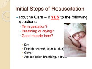 Initial Steps of Resuscitation
 Routine Care – If YES to the following
questions
◦ Term gestation?
◦ Breathing or crying?
◦ Good muscle tone?
 Dry
 Provide warmth (skin-to-skin)
 Cover
 Assess color, breathing, activity
 