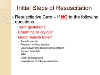 Initial Steps of Resuscitation
 Resuscitative Care – If NO to the following
questions
◦ Term gestation?
◦ Breathing or crying?
◦ Good muscle tone?
 Provide warmth
 Position – sniffing position
 Clear airway (meconium consideration)
 Dry and stimulate
 PPV
 Chest compressions
 Epinephrine or volume expansion
 