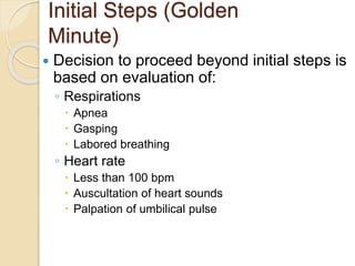 Initial Steps (Golden
Minute)
 Decision to proceed beyond initial steps is
based on evaluation of:
◦ Respirations
 Apnea
 Gasping
 Labored breathing
◦ Heart rate
 Less than 100 bpm
 Auscultation of heart sounds
 Palpation of umbilical pulse
 