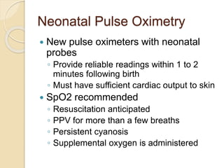 Neonatal Pulse Oximetry
 New pulse oximeters with neonatal
probes
◦ Provide reliable readings within 1 to 2
minutes following birth
◦ Must have sufficient cardiac output to skin
 SpO2 recommended
◦ Resuscitation anticipated
◦ PPV for more than a few breaths
◦ Persistent cyanosis
◦ Supplemental oxygen is administered
 