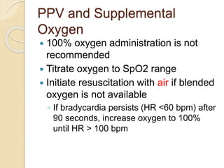 PPV and Supplemental
Oxygen
 100% oxygen administration is not
recommended
 Titrate oxygen to SpO2 range
 Initiate resuscitation with air if blended
oxygen is not available
◦ If bradycardia persists (HR <60 bpm) after
90 seconds, increase oxygen to 100%
until HR > 100 bpm
 