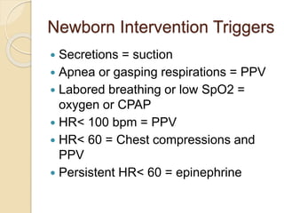 Newborn Intervention Triggers
 Secretions = suction
 Apnea or gasping respirations = PPV
 Labored breathing or low SpO2 =
oxygen or CPAP
 HR< 100 bpm = PPV
 HR< 60 = Chest compressions and
PPV
 Persistent HR< 60 = epinephrine
 