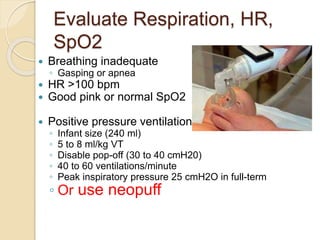 Evaluate Respiration, HR,
SpO2
 Breathing inadequate
◦ Gasping or apnea
 HR >100 bpm
 Good pink or normal SpO2
 Positive pressure ventilation
◦ Infant size (240 ml)
◦ 5 to 8 ml/kg VT
◦ Disable pop-off (30 to 40 cmH20)
◦ 40 to 60 ventilations/minute
◦ Peak inspiratory pressure 25 cmH2O in full-term
◦ Or use neopuff
 