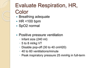 Evaluate Respiration, HR,
Color
 Breathing adequate
 HR <100 bpm
 SpO2 normal
 Positive pressure ventilation
◦ Infant size (240 ml)
◦ 5 to 8 ml/kg VT
◦ Disable pop-off (30 to 40 cmH20)
◦ 40 to 60 ventilations/minute
◦ Peak inspiratory pressure 25 mmHg in full-term
 