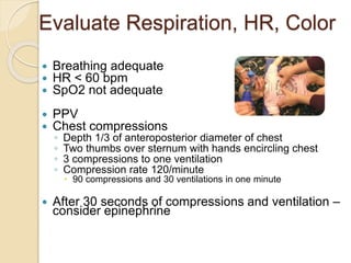 Evaluate Respiration, HR, Color
 Breathing adequate
 HR < 60 bpm
 SpO2 not adequate
 PPV
 Chest compressions
◦ Depth 1/3 of anteroposterior diameter of chest
◦ Two thumbs over sternum with hands encircling chest
◦ 3 compressions to one ventilation
◦ Compression rate 120/minute
 90 compressions and 30 ventilations in one minute
 After 30 seconds of compressions and ventilation –
consider epinephrine
 