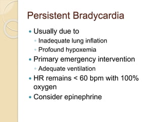 Persistent Bradycardia
 Usually due to
◦ Inadequate lung inflation
◦ Profound hypoxemia
 Primary emergency intervention
◦ Adequate ventilation
 HR remains < 60 bpm with 100%
oxygen
 Consider epinephrine
 