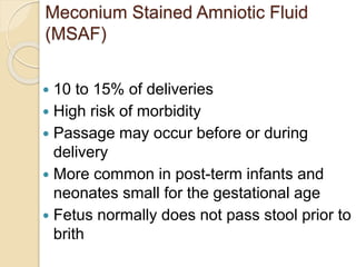 Meconium Stained Amniotic Fluid
(MSAF)
 10 to 15% of deliveries
 High risk of morbidity
 Passage may occur before or during
delivery
 More common in post-term infants and
neonates small for the gestational age
 Fetus normally does not pass stool prior to
brith
 