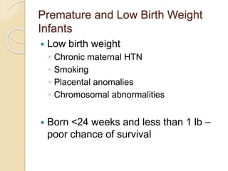 Premature and Low Birth Weight
Infants
 Low birth weight
◦ Chronic maternal HTN
◦ Smoking
◦ Placental anomalies
◦ Chromosomal abnormalities
 Born <24 weeks and less than 1 lb –
poor chance of survival
 