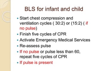 BLS for infant and child
 Start chest compression and
ventilation cycles ( 30:2) or (15:2) ( if
no pulse)
 Finish five cycles of CPR
 Activate Emergency Medical Services
 Re-assess pulse
 If no pulse or pulse less than 60,
repeat five cycles of CPR
 If pulse is present
 