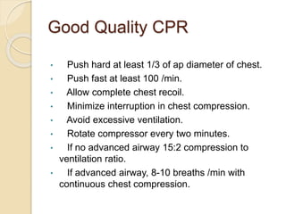 Good Quality CPR
• Push hard at least 1/3 of ap diameter of chest.
• Push fast at least 100 /min.
• Allow complete chest recoil.
• Minimize interruption in chest compression.
• Avoid excessive ventilation.
• Rotate compressor every two minutes.
• If no advanced airway 15:2 compression to
ventilation ratio.
• If advanced airway, 8-10 breaths /min with
continuous chest compression.
 