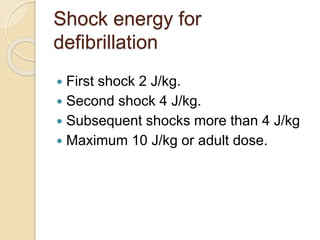 Shock energy for
defibrillation
 First shock 2 J/kg.
 Second shock 4 J/kg.
 Subsequent shocks more than 4 J/kg
 Maximum 10 J/kg or adult dose.
 