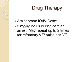 Drug Therapy
 Amiodorone IO/IV Dose:
 5 mg/kg bolus during cardiac
arrest. May repeat up to 2 times
for refractory VF/ pulseless VT
 