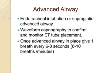 Advanced Airway
 Endotracheal intubation or supraglotic
advanced airway.
 Waveform capnography to confirm
and monitor ET tube placement.
 Once advanced airway in place give 1
breath every 6-8 seconds (8-10
breaths /minutes)
 