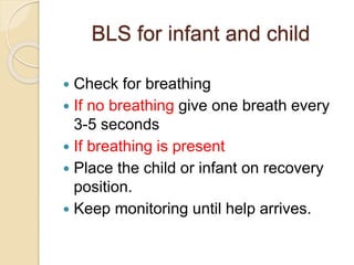 BLS for infant and child
 Check for breathing
 If no breathing give one breath every
3-5 seconds
 If breathing is present
 Place the child or infant on recovery
position.
 Keep monitoring until help arrives.
 