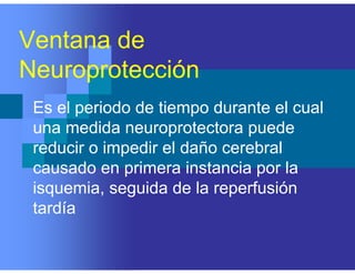 Ventana de
Neuroprotección
Es el periodo de tiempo durante el cual
una medida neuroprotectora puede
reducir o impedir el daño cerebral
causado en primera instancia por la
isquemia, seguida de la reperfusión
tardía
 