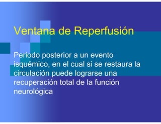 Ventana de Reperfusión
Periodo posterior a un evento
isquémico, en el cual si se restaura la
circulación puede lograrse una
recuperación total de la función
neurológica
 