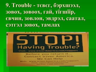 9. Trouble -  тєвєг ,  бэрхшээл ,  зовох ,  зовоох ,  гай ,  тїгшїїр ,  євчин ,  зовлон ,  эвдрэл ,  саатал ,  сэтгэл зовох ,  тамлах 