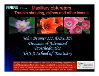 Maxillary obturators
Trouble shooting, relines and other issues




            John Beumer III, DDS,MS
               Division of Advanced
                  Prosthodontics
            UCLA School of Dentistry
All rights reserved. This program of instruction is protected by copyright ©. No
part of this program of instruction may be reproduced, or transmitted by any
means, electronic, digital , photographic, mechanical etc., or by any information
storage or retrieval system, without prior written permission from the authors.
 