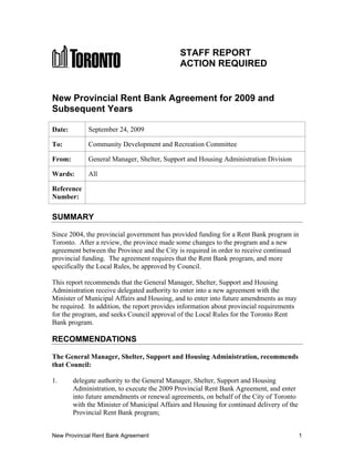 STAFF REPORT
                                              ACTION REQUIRED


New Provincial Rent Bank Agreement for 2009 and
Subsequent Years

Date:        September 24, 2009

To:          Community Development and Recreation Committee

From:        General Manager, Shelter, Support and Housing Administration Division

Wards:       All

Reference
Number:

SUMMARY

Since 2004, the provincial government has provided funding for a Rent Bank program in
Toronto. After a review, the province made some changes to the program and a new
agreement between the Province and the City is required in order to receive continued
provincial funding. The agreement requires that the Rent Bank program, and more
specifically the Local Rules, be approved by Council.

This report recommends that the General Manager, Shelter, Support and Housing
Administration receive delegated authority to enter into a new agreement with the
Minister of Municipal Affairs and Housing, and to enter into future amendments as may
be required. In addition, the report provides information about provincial requirements
for the program, and seeks Council approval of the Local Rules for the Toronto Rent
Bank program.

RECOMMENDATIONS

The General Manager, Shelter, Support and Housing Administration, recommends
that Council:

1.      delegate authority to the General Manager, Shelter, Support and Housing
        Administration, to execute the 2009 Provincial Rent Bank Agreement, and enter
        into future amendments or renewal agreements, on behalf of the City of Toronto
        with the Minister of Municipal Affairs and Housing for continued delivery of the
        Provincial Rent Bank program;


New Provincial Rent Bank Agreement                                                         1
 