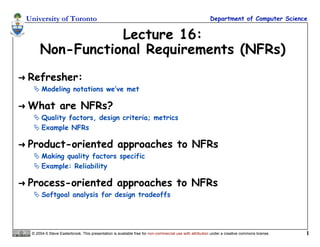 University of Toronto Department of Computer Science
© 2004-5 Steve Easterbrook. This presentation is available free for non-commercial use with attribution under a creative commons license. 1
Lecture 16:
Non-Functional Requirements (NFRs)
 Refresher:
 Modeling notations we’ve met
 What are NFRs?
 Quality factors, design criteria; metrics
 Example NFRs
 Product-oriented approaches to NFRs
 Making quality factors specific
 Example: Reliability
 Process-oriented approaches to NFRs
 Softgoal analysis for design tradeoffs
 