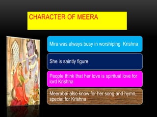 CHARACTER OF MEERA
Mira was always busy in worshiping Krishna
She is saintly figure
People think that her love is spiritual love for
lord Krishna
Meerabai also know for her song and hymn,
special for Krishna
 