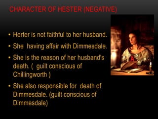 CHARACTER OF HESTER (NEGATIVE)
• Herter is not faithful to her husband.
• She having affair with Dimmesdale.
• She is the reason of her husband's
death. ( guilt conscious of
Chillingworth )
• She also responsible for death of
Dimmesdale. (guilt conscious of
Dimmesdale)
 