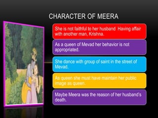 CHARACTER OF MEERA
She is not faithful to her husband Having affair
with another man, Krishna.
As a queen of Mevad her behavior is not
appropriated.
She dance with group of saint in the street of
Mevad.
As queen she must have maintain her public
image as queen.
Maybe Meera was the reason of her husband’s
death.
 