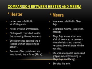• Meera was unfaithful to Bhoja
Raja.
• Meera love Krishna. (as person,
not god)
• Bhoja Raja knows about love
affair of Meera, so he becomes
mentally disturb and unsound.
He cannot beare it that’s why he
was died.
• She was also spoiled woman and
get punishment (according to
Bhoja Raja and Ranaji)
• She also live alon.
• Hester was unfaithful to
Mr. Chillingworth.
• Hester loves Mr. Dimmesdale.
• Chillingworth committed suicide
(because of guilt consciousness)
• She is punished because she is
“spoiled woman” (according to
society).
• Because of her punishment she
must have to live in forest (Alone).
COMPARISON BETWEEN HESTER AND MEERA
* Hester * Meera
 
