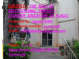 SUBJECT: THE ROLE OF
INSTITUTIONAL CONTEXT:
(TEACHER EDUCATION IN PLACE)
Prepared by : Jasani Nidhi
Enrolment number : 14101018
Email : nidhijasani15@gmail.com
Paper : E LT-1
Department of English M.K.B.
University
 