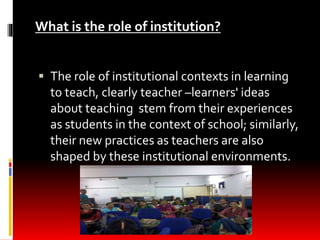 What is the role of institution?
 The role of institutional contexts in learning
to teach, clearly teacher –learners' ide...