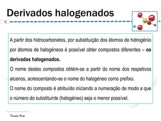 Daniela Pinto
A partir dos hidrocarbonetos, por substituição dos átomos de hidrogénio
por átomos de halogéneos é possível obter compostos diferentes – os
derivados halogenados.
O nome destes compostos obtém-se a partir do nome dos respetivos
alcanos, acrescentando-se o nome do halogéneo como prefixo.
O nome do composto é atribuído iniciando a numeração de modo a que
o número do substituinte (halogéneo) seja o menor possível.
15
 