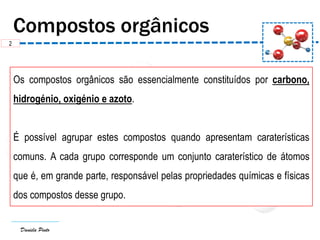 Daniela Pinto
Os compostos orgânicos são essencialmente constituídos por carbono,
hidrogénio, oxigénio e azoto.
É possível agrupar estes compostos quando apresentam caraterísticas
comuns. A cada grupo corresponde um conjunto caraterístico de átomos
que é, em grande parte, responsável pelas propriedades químicas e físicas
dos compostos desse grupo.
2
 