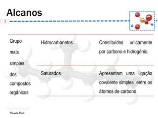 Daniela Pinto
Grupo
mais
simples
dos
compostos
orgânicos
Hidrocarbonetos Constituídos unicamente
por carbono e hidrogénio.
Saturados Apresentam uma ligação
covalente simples entre os
átomos de carbono
3
 