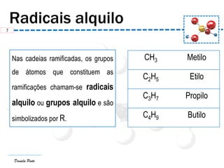 Daniela Pinto
Nas cadeias ramificadas, os grupos
de átomos que constituem as
ramificações chamam-se radicais
alquilo ou grupos alquilo e são
simbolizados por R.
CH3 Metilo
C2H5 Etilo
C3H7 Propilo
C4H9 Butilo
7
 